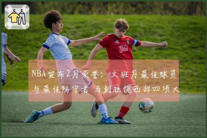 NBA宣布2月荣誉：文班月最佳球员与最佳防守者 马刺独揽西部四项大奖