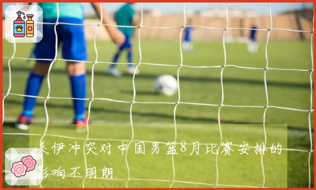 美伊冲突对中国男篮8月比赛安排的影响不明朗