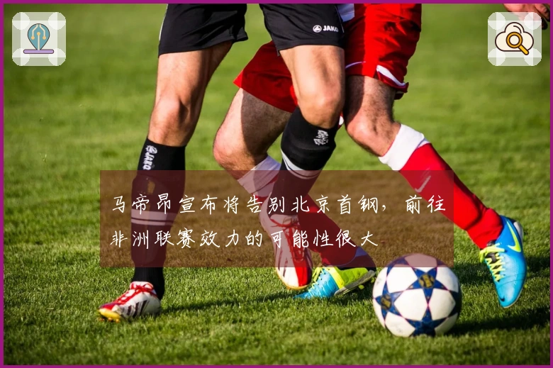 马帝昂宣布将告别北京首钢，前往非洲联赛效力的可能性很大