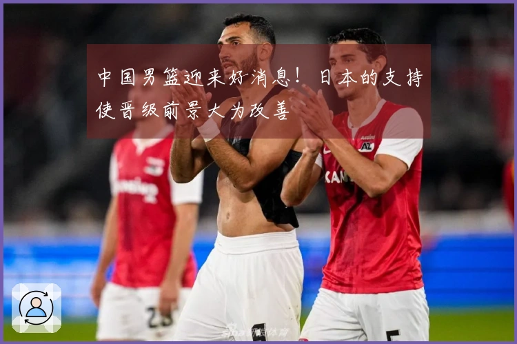 中国男篮迎来好消息！日本的支持使晋级前景大为改善