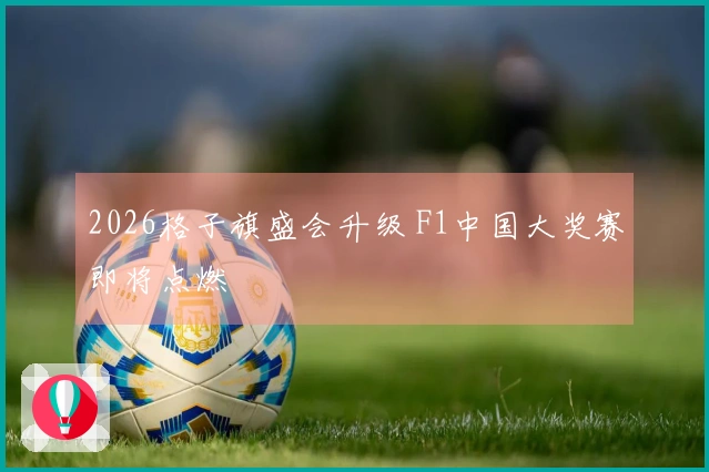 2026格子旗盛会升级 F1中国大奖赛即将点燃