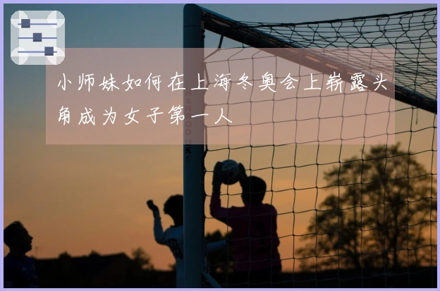 小师妹如何在上海冬奥会上崭露头角成为女子第一人