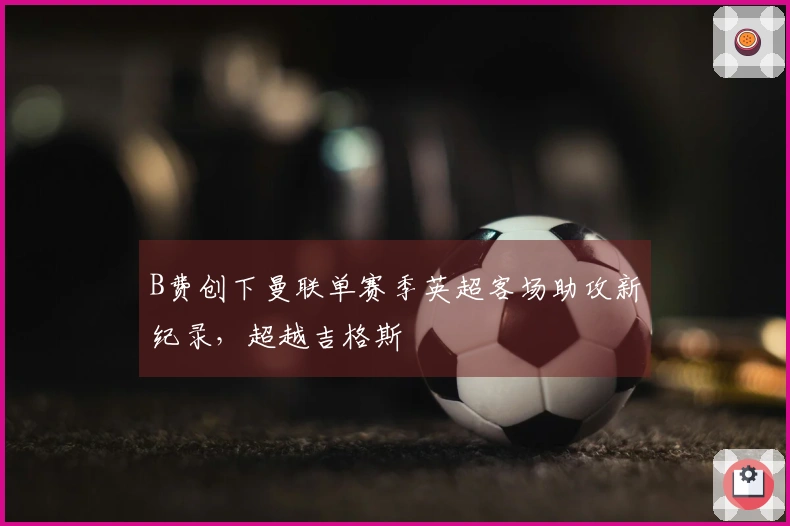 B费创下曼联单赛季英超客场助攻新纪录，超越吉格斯