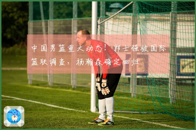 中国男篮重大动态!郭士强被国际篮联调查,杨瀚森确定回归