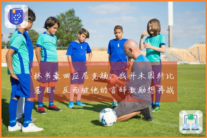 林书豪回应尼克杨：我并未因科比落泪，反而被他的言辞激励想再战一场