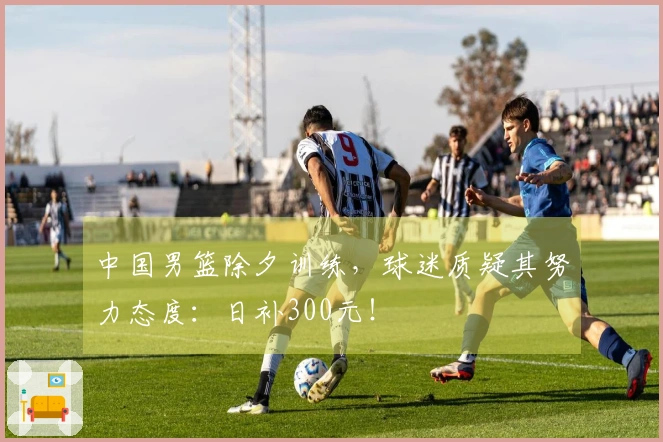 中国男篮除夕训练，球迷质疑其努力态度：日补300元！