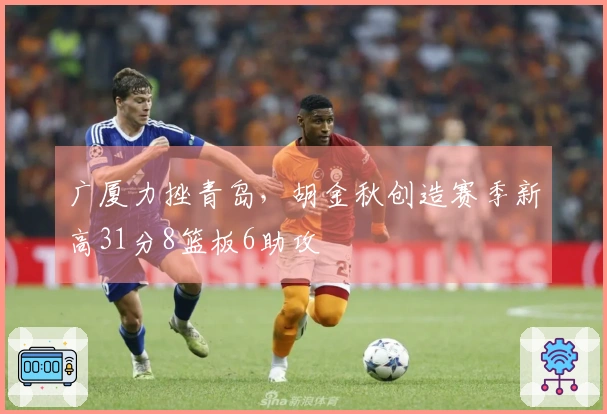 广厦力挫青岛，胡金秋创造赛季新高31分8篮板6助攻