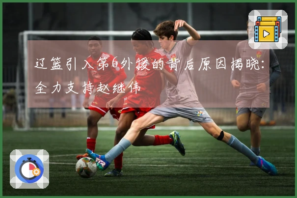 辽篮引入第6外援的背后原因揭晓：全力支持赵继伟