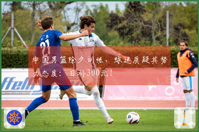 中国男篮除夕训练，球迷质疑其努力态度：日补300元！