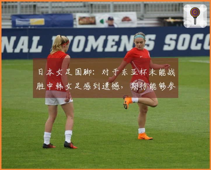 日本女足国脚：对于东亚杯未能战胜中韩女足感到遗憾，期待能够参加世界杯