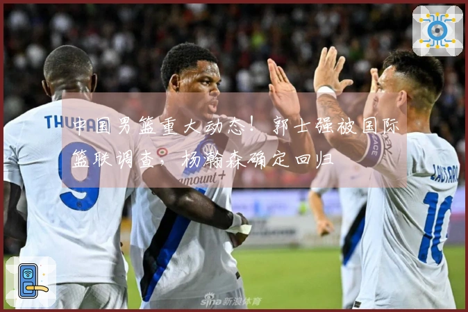 中国男篮重大动态！郭士强被国际篮联调查，杨瀚森确定回归